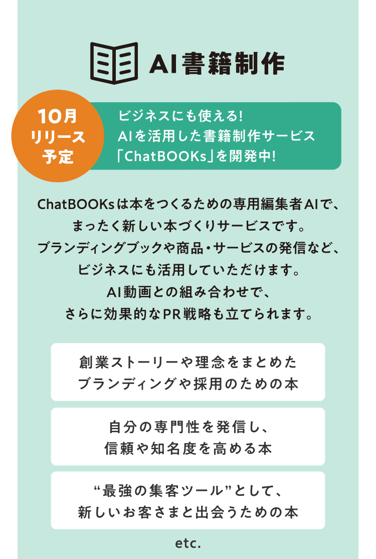 [AI書籍制作] ビジネスにも使える！ AIを活用した書籍制作サービス「ChatBOOKs」を開発中！ 10月リリース予定　ChatBOOKsは本をつくるための専用編集者AIで、まったく新しい本づくりサービスです。ブランディングブックや商品・サービスの発信など、ビジネスにも活用していただけます。AI動画との組み合わせで、さらに効果的なPR戦略も立てられます。　創業ストーリーや理念をまとめたブランディングや採用のための本／自分の専門性を発信し、信頼や知名度を高める本／“最強の集客ツール”として、新しいお客さまと出会うための本 etc