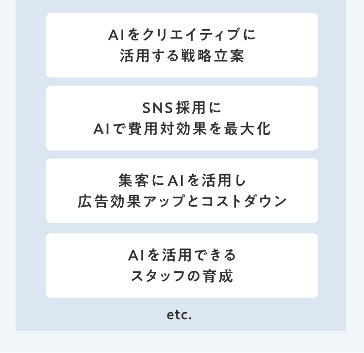 AIをクリエイティブに活用する戦略立案／SNS採用にAIで費用対効果を最大化／集客にAIを活用し広告効果アップとコストダウン／AIを活用できるスタッフの育成　etc