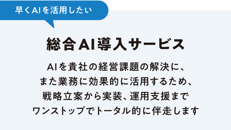 早くAIを活用したい 総合AI導入サービス AIを貴社の経営課題の解決に、また業務に効果的に活用するため、戦略立案から実装、運用支援までワンストップでトータル的に伴走します