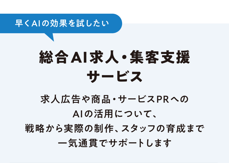 早くAIの効果を試したい 総合AI求人・集客支援サービス 求人広告や商品・サービスPRへのAIの活用について、戦略から実際の制作、スタッフの育成まで一気通貫でサポートします
