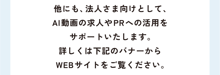 他にも、法人さま向けとして、AI動画の求人やPRへの活用をサポートいたします。詳しくは下記のバナーからWEBサイトをご覧ください。