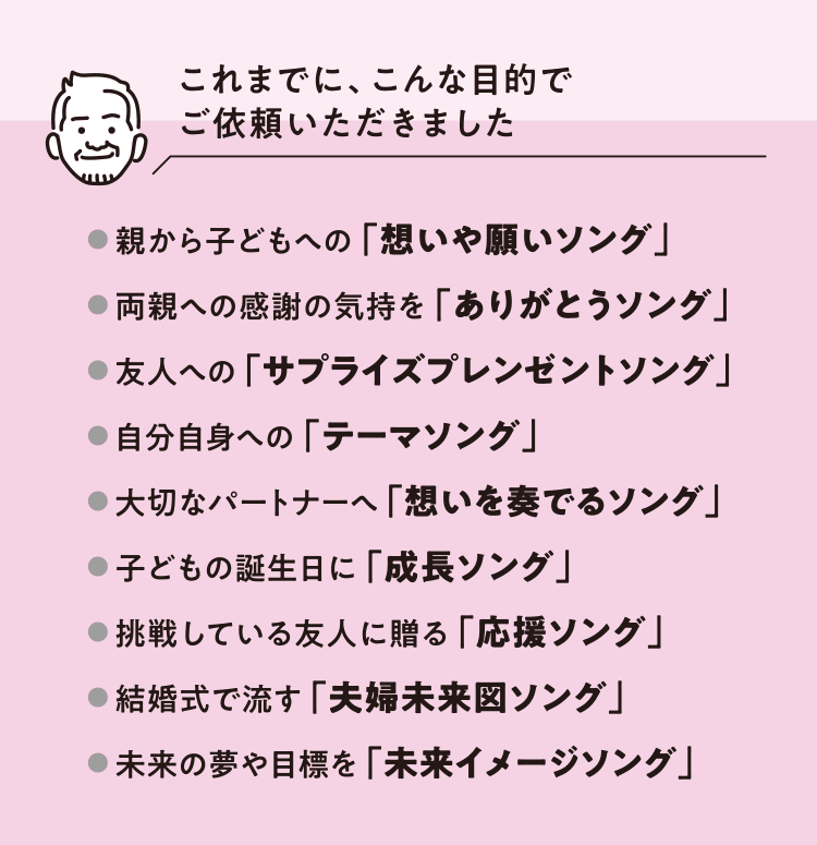 これまでに、こんな目的でご依頼いただきました　● 親から子どもへの 「想いや願いソング」● 両親への感謝の気持を 「ありがとうソング」● 友人への 「サプライズプレンゼントソング」● 自分自身への 「テーマソング」● 大切なパートナーへ 「想いを奏でるソング」● 子どもの誕生日に 「成長ソング」● 挑戦している友人に贈る 「応援ソング」● 結婚式で流す 「夫婦未来図ソング」● 未来の夢や目標を 「未来イメージソング」