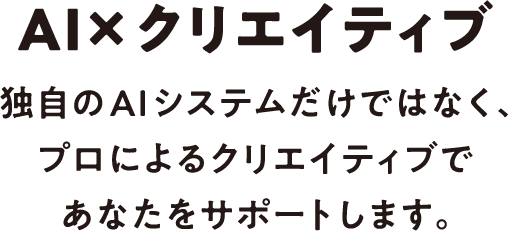 AI×クリエイティブ 独自のAIシステムだけではなく、プロによるクリエイティブであなたをサポートします。