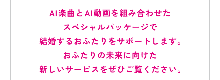 AI楽曲とAI動画を組み合わせたスペシャルパッケージで結婚するおふたりをサポートします。おふたりの未来に向けた新しいサービスをぜひご覧ください。